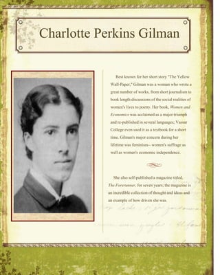 Charlotte Perkins Gilman     Best known for her short story "The Yellow Wall-Paper," Gilman was a woman who wrote a great number of works, from short journalism to book length discussions of the social realities of women's lives to poetry. Her book, Women and Economics was acclaimed as a major triumph and re-published in several languages; Vassar College even used it as a textbook for a short time. Gilman's major concern during her lifetime was feminism-- women's suffrage as well as women's economic independence.      She also self-published a magazine titled,  The Forerunner, for seven years; the magazine is an incredible collection of thought and ideas and an example of how driven she was.   