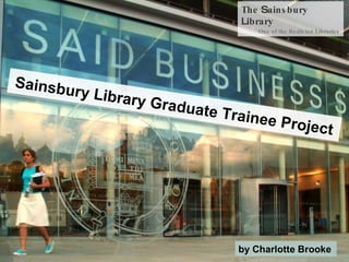 The  S ainsbury  L ibrary One of the Bodleian Libraries Sainsbury Library Graduate Trainee Project by Charlotte Brooke   