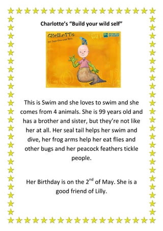 Charlotte’s “Build your wild self”




 This is Swim and she loves to swim and she
comes from 4 animals. She is 99 years old and
 has a brother and sister, but they’re not like
  her at all. Her seal tail helps her swim and
   dive, her frog arms help her eat flies and
  other bugs and her peacock feathers tickle
                     people.


  Her Birthday is on the 2nd of May. She is a
             good friend of Lilly.
 