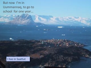 BUT NOW I AM IN UUMMANNAQ  TO  GO SCHOOL  ONE YEAR…. I live in Saattut But now  I’m in Uummannaq, to go to school  for one year… 