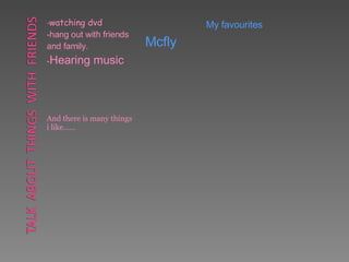 - watching dvd -hang out with friends and family. - Hearing music And there is many things i like…… My favourites Mcfly   