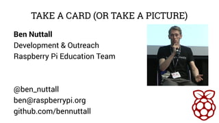 TAKE A CARD (OR TAKE A PICTURE) 
Ben Nuttall 
Development & Outreach 
Raspberry Pi Education Team 
@ben_nuttall 
ben@raspberrypi.org 
github.com/bennuttall 
