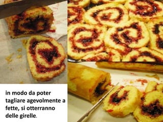 in modo da poter
tagliare agevolmente a
fette, si otterranno
delle girelle.
 