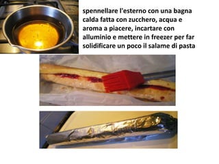 spennellare l'esterno con una bagna
calda fatta con zucchero, acqua e
aroma a piacere, incartare con
alluminio e mettere in freezer per far
solidificare un poco il salame di pasta
 
