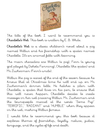 The title of the book I want to recommend you is
Charlotte's Web. This book is written by E. B. White.
Charlotte’s Web is a classic children’s novel about a pig
named Wilbur and his friendship with a spider named
Charlotte. It’s an animal fable with learning.
The main characters are Wilbur (a pig), Fern (a young
girl), Charlotte (the spider) and Mr Zuckerman (Fern’s
uncle).
Wilbur the pig is scared of the end of the season because he
knows that at Christmas time he will end up on Mr
Zuckerman’s dinner table. He hatches a plan with
Charlotte, a spider that lives in his farm, to ensure that
this will never happen. Charlotte decides to create
messages in her web praising Wilbur. Mr. Zuckerman and
the townspeople marvel at the words “Some Pig!”
“TERRIFIC,” “RADIANT” and “HUMBLE” when they appear
in the web, making Wilbur famous.
I would like to recommend you this book because it
explores themes of friendship, loyalty, nature, justice,
language, and the cycles of life and death.
 