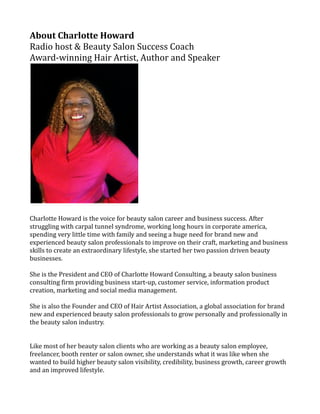 About Charlotte Howard
Radio host & Beauty Salon Success Coach
Award-winning Hair Artist, Author and Speaker
Charlotte Howard is the voice for beauty salon career and business success. After
struggling with carpal tunnel syndrome, working long hours in corporate america,
spending very little time with family and seeing a huge need for brand new and
experienced beauty salon professionals to improve on their craft, marketing and business
skills to create an extraordinary lifestyle, she started her two passion driven beauty
businesses.
She is the President and CEO of Charlotte Howard Consulting, a beauty salon business
consulting firm providing business start-up, customer service, information product
creation, marketing and social media management.
She is also the Founder and CEO of Hair Artist Association, a global association for brand
new and experienced beauty salon professionals to grow personally and professionally in
the beauty salon industry.
Like most of her beauty salon clients who are working as a beauty salon employee,
freelancer, booth renter or salon owner, she understands what it was like when she
wanted to build higher beauty salon visibility, credibility, business growth, career growth
and an improved lifestyle.
 