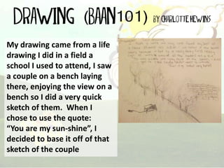 My drawing came from a life
drawing I did in a field a
school I used to attend, I saw
a couple on a bench laying
there, enjoying the view on a
bench so I did a very quick
sketch of them. When I
chose to use the quote:
“You are my sun-shine”, I
decided to base it off of that
sketch of the couple

 
