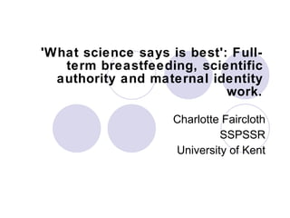 'What science says is best': Full-term breastfeeding, scientific authority and maternal identity work. Charlotte Faircloth SSPSSR University of Kent 