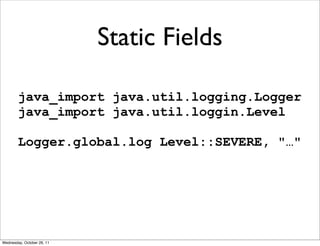 Static Fields

        java_import java.util.logging.Logger
        java_import java.util.loggin.Level

        Logger.global.log Level::SEVERE, "…"




Wednesday, October 26, 11
 