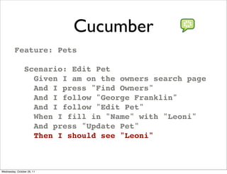 Cucumber
         Feature: Pets

                Scenario: Edit Pet
                  Given I am on the owners search page
                  And I press "Find Owners"
                  And I follow "George Franklin"
                  And I follow "Edit Pet"
                  When I fill in "Name" with "Leoni"
                  And press "Update Pet"
                  Then I should see "Leoni"



Wednesday, October 26, 11
 
