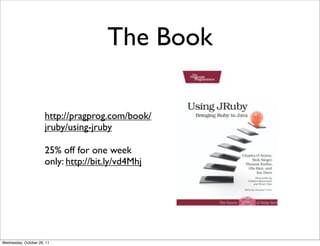 The Book

                      http://pragprog.com/book/
                      jruby/using-jruby

                      25% off for one week
                      only: http://bit.ly/vd4Mhj




Wednesday, October 26, 11
 