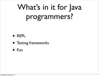 What’s in it for Java
                             programmers?

                    • REPL
                    • Testing frameworks
                    • Fun


Wednesday, October 26, 11
 
