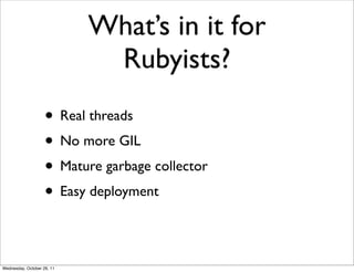 What’s in it for
                             Rubyists?
                    • Real threads
                    • No more GIL
                    • Mature garbage collector
                    • Easy deployment

Wednesday, October 26, 11
 