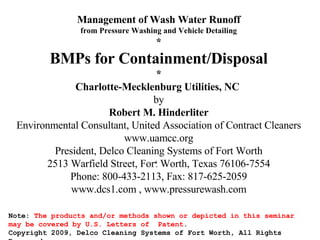 Management of Wash Water Runoff from Pressure Washing and Vehicle Detailing * BMPs for Containment/Disposal * Charlotte-Mecklenburg Utilities, NC   by Robert M. Hinderliter Environmental Consultant, United Association of Contract Cleaners www.uamcc.org President, Delco Cleaning Systems of Fort Worth 2513 Warfield Street, Fort Worth, Texas 76106-7554 Phone: 800-433-2113, Fax: 817-625-2059 www.dcs1.com , www.pressurewash.com Note:  The products and/or methods shown or depicted in this seminar may be covered by U.S. Letters of  Patent . Copyright 2009, Delco Cleaning Systems of Fort Worth, All Rights Reserved   