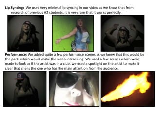 Lip Syncing: We used very minimal lip syncing in our video as we know that from
    research of previous A2 students, it is very rare that it works perfectly.




Performance: We added quite a few performance scenes as we knew that this would be
the parts which would make the video interesting. We used a few scenes which were
made to look as if the artist was in a club, we used a spotlight on the artist to make it
clear that she is the one who has the main attention from the audience.
 