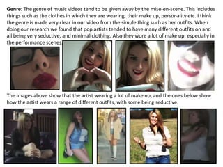 Genre: The genre of music videos tend to be given away by the mise-en-scene. This includes
things such as the clothes in which they are wearing, their make up, personality etc. I think
the genre is made very clear in our video from the simple thing such as her outfits. When
doing our research we found that pop artists tended to have many different outfits on and
all being very seductive, and minimal clothing. Also they wore a lot of make up, especially in
the performance scenes.




The images above show that the artist wearing a lot of make up, and the ones below show
how the artist wears a range of different outfits, with some being seductive.
 
