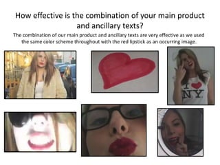 How effective is the combination of your main product
                  and ancillary texts?
The combination of our main product and ancillary texts are very effective as we used
   the same color scheme throughout with the red lipstick as an occurring image.
 