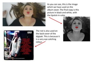 As you can see, this is the image
            which we have used on the
            album cover. The final copy is this
            picture in black and white, with
            the lipstick in color.




The red is also used on
the back cover of the
digipak. This is because it
is a very eye-catching
colour.
 