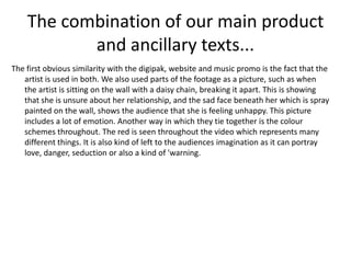 The combination of our main product
           and ancillary texts...
The first obvious similarity with the digipak, website and music promo is the fact that the
   artist is used in both. We also used parts of the footage as a picture, such as when
   the artist is sitting on the wall with a daisy chain, breaking it apart. This is showing
   that she is unsure about her relationship, and the sad face beneath her which is spray
   painted on the wall, shows the audience that she is feeling unhappy. This picture
   includes a lot of emotion. Another way in which they tie together is the colour
   schemes throughout. The red is seen throughout the video which represents many
   different things. It is also kind of left to the audiences imagination as it can portray
   love, danger, seduction or also a kind of 'warning.
 