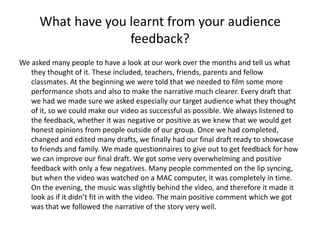 What have you learnt from your audience
                    feedback?
We asked many people to have a look at our work over the months and tell us what
   they thought of it. These included, teachers, friends, parents and fellow
   classmates. At the beginning we were told that we needed to film some more
   performance shots and also to make the narrative much clearer. Every draft that
   we had we made sure we asked especially our target audience what they thought
   of it, so we could make our video as successful as possible. We always listened to
   the feedback, whether it was negative or positive as we knew that we would get
   honest opinions from people outside of our group. Once we had completed,
   changed and edited many drafts, we finally had our final draft ready to showcase
   to friends and family. We made questionnaires to give out to get feedback for how
   we can improve our final draft. We got some very overwhelming and positive
   feedback with only a few negatives. Many people commented on the lip syncing,
   but when the video was watched on a MAC computer, it was completely in time.
   On the evening, the music was slightly behind the video, and therefore it made it
   look as if it didn’t fit in with the video. The main positive comment which we got
   was that we followed the narrative of the story very well.
 