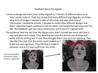 Feedback about the digipak…

   I chose to design the front cover of the digipak as I had lots of different ideas as to
       how I could create it. I had also researched many different pop digipaks, so I knew
       what kind of images I needed to take of the artist, and also what kind of
       information I needed to include. I decided to make a few different designs and
       then I asked the target audience to tell me which one looked the best and most life
       like. The feedback I got was very constructive, and most of it I agreed with.
   The audience liked the fact that the album cover didn’t include too much and that it
       was very plain and simple. They liked the fact that the picture was in black and
       white and the writing was in red. They thought that it was very eye-catching. They
       also liked the idea that the artists name looked as if
       it was her own signature. They felt that it made it
       personal, and as if it was a gift from the artist.

This first copy didn’t
include the artists
name as a signature.
 