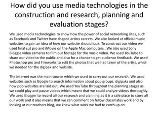How did you use media technologies in the
 construction and research, planning and
            evaluation stages?
We used media technologies to show how the power of social networking sites, such
as Facebook and Twitter have shaped artists careers. We also looked at official music
websites to gain an idea of how our website should look. To construct our video we
used final cut pro and iMovie on the Apple Mac computers . We also used Sony
Bloggie video cameras to film our footage for the music video. We used YouTube to
share our video to the public and also for a chance to get audience feedback. We used
Photoshop pro and Fireworks to edit the photos that we had taken of the artist, which
we needed for the digipak and website.

The internet was the main source which we used to carry out our research. We used
websites such as Google to search information about pop groups, digipaks and also
how pop websites are laid out. We used YouTube throughout the planning stages as
we could play and pause videos which meant that we could analyze videos thoroughly.
We used Blogger to record all our research and planning as it is a safe place to store all
our work and it also means that we can comment on fellow classmates work and by
looking at our teachers blog, we knew what work we had to catch up on.
 