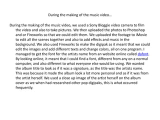 During the making of the music video…

During the making of the music video, we used a Sony Bloggie video camera to film
   the video and also to take pictures. We then uploaded the photos to Photoshop
   and or Fireworks so that we could edit them. We uploaded the footage to iMovie
   to edit all the scenes together and also to add effects and music in the
   background. We also used Fireworks to make the digipak as it meant that we could
   edit the images and add different texts and change colors, all on one program. I
   managed to get the font for the artists name from an website online called dafont.
   By looking online, it meant that I could find a font, different from any on a normal
   computer, and also different to what everyone else would be using. We wanted
   the album title to look as if it was a signature, as the title was the artists name.
   This was because it made the album look a lot more personal and as if it was from
   the artist herself. We used a close up image of the artist herself on the album
   cover as we when had researched other pop digipaks, this is what occurred
   frequently.
 