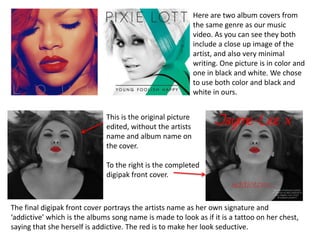 Here are two album covers from
                                                             the same genre as our music
                                                             video. As you can see they both
                                                             include a close up image of the
                                                             artist, and also very minimal
                                                             writing. One picture is in color and
                                                             one in black and white. We chose
                                                             to use both color and black and
                                                             white in ours.


                              This is the original picture
                              edited, without the artists
                              name and album name on
                              the cover.

                              To the right is the completed
                              digipak front cover.



The final digipak front cover portrays the artists name as her own signature and
‘addictive’ which is the albums song name is made to look as if it is a tattoo on her chest,
saying that she herself is addictive. The red is to make her look seductive.
 