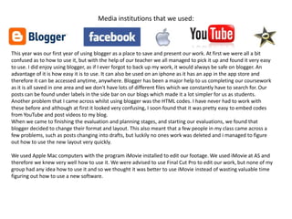 Media institutions that we used:



This year was our first year of using blogger as a place to save and present our work. At first we were all a bit
confused as to how to use it, but with the help of our teacher we all managed to pick it up and found it very easy
to use. I did enjoy using blogger, as if I ever forgot to back up my work, it would always be safe on blogger. An
advantage of it is how easy it is to use. It can also be used on an iphone as it has an app in the app store and
therefore it can be accessed anytime, anywhere. Blogger has been a major help to us completing our coursework
as it is all saved in one area and we don't have lots of different files which we constantly have to search for. Our
posts can be found under labels in the side bar on our blogs which made it a lot simpler for us as students.
Another problem that I came across whilst using blogger was the HTML codes. I have never had to work with
these before and although at first it looked very confusing, I soon found that it was pretty easy to embed codes
from YouTube and post videos to my blog.
When we came to finishing the evaluation and planning stages, and starting our evaluations, we found that
blogger decided to change their format and layout. This also meant that a few people in my class came across a
few problems, such as posts changing into drafts, but luckily no ones work was deleted and i managed to figure
out how to use the new layout very quickly.

We used Apple Mac computers with the program iMovie installed to edit our footage. We used iMovie at AS and
therefore we knew very well how to use it. We were advised to use Final Cut Pro to edit our work, but none of my
group had any idea how to use it and so we thought it was better to use iMovie instead of wasting valuable time
figuring out how to use a new software.
 