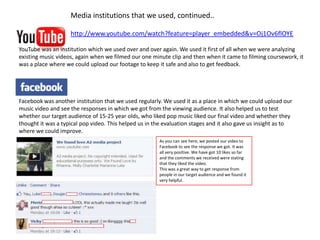Media institutions that we used, continued..

                    http://www.youtube.com/watch?feature=player_embedded&v=Oj1Ov6flOYE

YouTube was an institution which we used over and over again. We used it first of all when we were analyzing
existing music videos, again when we filmed our one minute clip and then when it came to filming coursework, it
was a place where we could upload our footage to keep it safe and also to get feedback.




Facebook was another institution that we used regularly. We used it as a place in which we could upload our
music video and see the responses in which we got from the viewing audience. It also helped us to test
whether our target audience of 15-25 year olds, who liked pop music liked our final video and whether they
thought it was a typical pop video. This helped us in the evaluation stages and it also gave us insight as to
where we could improve.
                                                        As you can see here, we posted our video to
                                                        Facebook to see the response we got. It was
                                                        all very positive. We have got 10 likes so far
                                                        and the comments we received were stating
                                                        that they liked the video.
                                                        This was a great way to get response from
                                                        people in our target audience and we found it
                                                        very helpful.
 