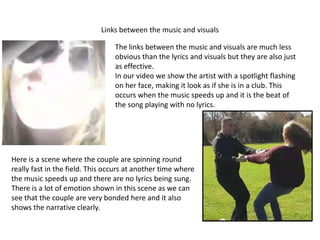 Links between the music and visuals

                                 The links between the music and visuals are much less
                                 obvious than the lyrics and visuals but they are also just
                                 as effective.
                                 In our video we show the artist with a spotlight flashing
                                 on her face, making it look as if she is in a club. This
                                 occurs when the music speeds up and it is the beat of
                                 the song playing with no lyrics.




Here is a scene where the couple are spinning round
really fast in the field. This occurs at another time where
the music speeds up and there are no lyrics being sung.
There is a lot of emotion shown in this scene as we can
see that the couple are very bonded here and it also
shows the narrative clearly.
 
