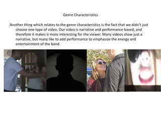 Genre Characteristics

Another thing which relates to the genre characteristics is the fact that we didn’t just
   choose one type of video. Our video is narrative and performance based, and
   therefore it makes it more interesting for the viewer. Many videos show just a
   narrative, but many like to add performance to emphasize the energy and
   entertainment of the band.
 
