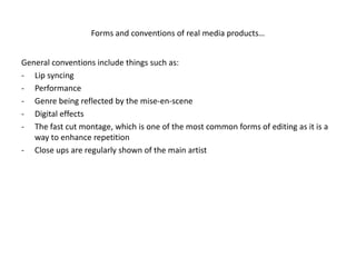 Forms and conventions of real media products…


General conventions include things such as:
- Lip syncing
- Performance
- Genre being reflected by the mise-en-scene
- Digital effects
- The fast cut montage, which is one of the most common forms of editing as it is a
   way to enhance repetition
- Close ups are regularly shown of the main artist
 