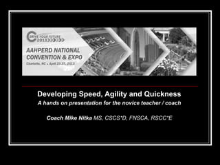 Developing Speed, Agility and QuicknessDeveloping Speed, Agility and Quickness
A hands on presentation for the novice teacher / coachA hands on presentation for the novice teacher / coach
Coach Mike NitkaCoach Mike Nitka MS, CSCS*D, FNSCA, RSCC*EMS, CSCS*D, FNSCA, RSCC*E
 