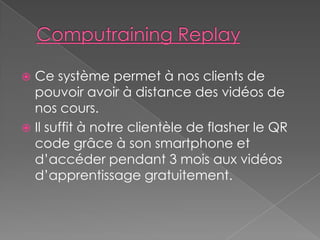  Ce système permet à nos clients de
pouvoir avoir à distance des vidéos de
nos cours.
Il suffit à notre clientèle de flasher le QR
code grâce à son smartphone et
d’accéder pendant 3 mois aux vidéos
d’apprentissage gratuitement.