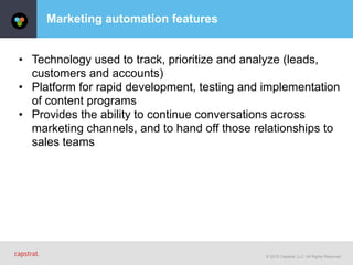 © 2015 Capstrat, LLC. All Rights Reserved.
Marketing automation features
• Technology used to track, prioritize and analyze (leads,
customers and accounts)
• Platform for rapid development, testing and implementation
of content programs
• Provides the ability to continue conversations across
marketing channels, and to hand off those relationships to
sales teams
 