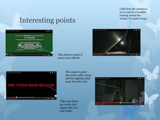 Interesting points
I like how there
are words that
appear like in a
real trailer
I like how the camera is
se to wait for Charlotte
coming round the
corner, it’s quite creepy
This angle is great –
she looks really creepy
and the lighting stays
away from her face
This picture makes it
seem more official