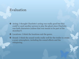 Evaluation
 Acting: I thought Charlotte’s acting was really good but they
could’ve used another person to play the ghost since Charlotte
was both characters (unless that was meant to be part of the
storyline?)
 Locations: I think the locations suit the genre.
 Sound: I think the sound works really well for the trailer to create
a scary atmosphere, including the sound effects and the
whispering.
 