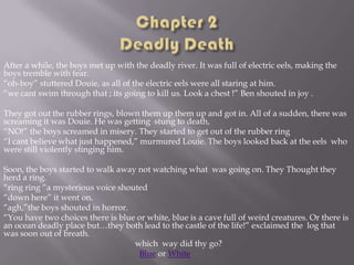 After a while, the boys met up with the deadly river. It was full of electric eels, making the
boys tremble with fear.
“oh-boy” stuttered Douie, as all of the electric eels were all staring at him.
“we cant swim through that ; its going to kill us. Look a chest !” Ben shouted in joy .

They got out the rubber rings, blown them up them up and got in. All of a sudden, there was
screaming it was Douie. He was getting stung to death,
“NO!” the boys screamed in misery. They started to get out of the rubber ring
“I cant believe what just happened,” murmured Louie. The boys looked back at the eels who
were still violently stinging him.
Soon, the boys started to walk away not watching what was going on. They Thought they
herd a ring.
“ring ring “a mysterious voice shouted
“down here” it went on.
“agh,”the boys shouted in horror.
“You have two choices there is blue or white, blue is a cave full of weird creatures. Or there is
an ocean deadly place but…they both lead to the castle of the life!” exclaimed the log that
was soon out of breath.
which way did thy go?
Blue or White

 