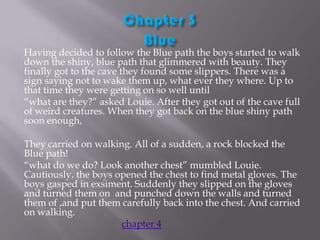 Having decided to follow the Blue path the boys started to walk
down the shiny, blue path that glimmered with beauty. They
finally got to the cave they found some slippers. There was a
sign saying not to wake them up, what ever they where. Up to
that time they were getting on so well until
“what are they?” asked Louie. After they got out of the cave full
of weird creatures. When they got back on the blue shiny path
soon enough,

They carried on walking. All of a sudden, a rock blocked the
Blue path!
“what do we do? Look another chest” mumbled Louie.
Cautiously, the boys opened the chest to find metal gloves. The
boys gasped in exsiment. Suddenly they slipped on the gloves
and turned them on and punched down the walls and turned
them of ,and put them carefully back into the chest. And carried
on walking.
chapter 4

 