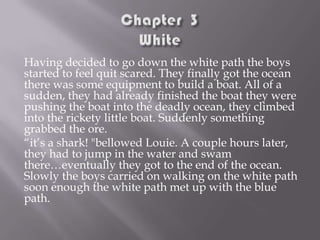 Having decided to go down the white path the boys
started to feel quit scared. They finally got the ocean
there was some equipment to build a boat. All of a
sudden, they had already finished the boat they were
pushing the boat into the deadly ocean, they climbed
into the rickety little boat. Suddenly something
grabbed the ore.
“it’s a shark! "bellowed Louie. A couple hours later,
they had to jump in the water and swam
there…eventually they got to the end of the ocean.
Slowly the boys carried on walking on the white path
soon enough the white path met up with the blue
path.

 