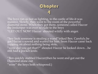 The boys ran as fast as lighting, to the castle of life-it was
massive. Slowly, they went to the room of the powerful
diamond stone. When they got there, someone called Haccer
the innkeeper was ever so rude to the boys
“GET OUT NOW! Haccer shouted wildly with anger.
“hey look someone is stealing a wand”triked Ben. Carefuly,he
got Haccer s sowed and waited for him. Soon Haccer came back
yapping on about nothing being stole,
“were did you get that!?” shouted Haccer he looked down…he
still had a pocket knife.

“Ben quickly stabbed Haccer(then he went and got out the
Diamond stone out
“wow” the boys both whispered.)

 
