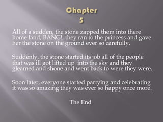 All of a sudden, the stone zapped them into there
home land, BANG!, they ran to the princess and gave
her the stone on the ground ever so carefully.
Suddenly, the stone started its job all of the people
that was ill got lifted up into the sky and they
gleamed and shone and went back to were they were.
Soon later, everyone started partying and celebrating
it was so amazing they was ever so happy once more.
The End

 