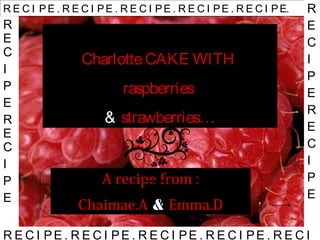 CharlotteCAKE WITH
raspberries
& strawberries…
A recipe from :
Chaimae.A & Emma.D
R E C I PE . R E C I PE . R E C I PE . R E C I PE . R E C I PE. R
E
C
I
P
E
R
E
C
I
P
E
R E C I PE . R E C I PE . R E C I PE . R E C I PE . R E C I
R
E
C
I
P
E
R
E
C
I
P
E
 