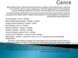 Genre Genre means type or kind which determines what category a film/video/book is classified in. I.e: thriller, horror, action, romance etc. This is an essential part of the marketing process, enabling boundaries not only for the film makers but the audience/buyer. So when creating a media piece of your own you must pick a genre characteristic however cross genres are mostly used in today’s media products. A few examples of cross genres or also known as hybrid genres are: Action Comedy = action + comedy Black Comedy (tragicomedy) = tragedy + comedy Comedy-drama (dramedy) = comedy + drama Dark Fantasy = horror + fantasy Romantic Comedy = romance + comedy Romantic Fantasy = romance + fantasy Science Fantasy= science fiction + fantasy Science Fiction Western = science fiction + western Weird West = western + any mix of: horror /sci-fi / speculative fiction/steampunk /superheroes Our music video looked at teenage life stereotypes such as partying and drug taking, an often used context in today’s TV dramas such as Shameless which also fades into comedy terms. In a way our music video  looks at somber aspects of life and filters them into comedy. Almost mocking those old fashioned perspectives and thoughts and introducing a mild reality to a surreal experience that the main character suffers through out the video. However unlike expected we didn’t follow conventions that are usually applied to music videos such as performance or lip syncing.  