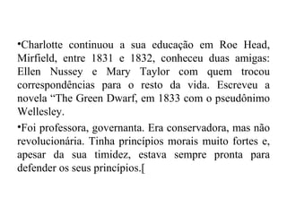 •Charlotte continuou a sua educação em Roe Head,
Mirfield, entre 1831 e 1832, conheceu duas amigas:
Ellen Nussey e Mary Taylor com quem trocou
correspondências para o resto da vida. Escreveu a
novela “The Green Dwarf, em 1833 com o pseudônimo
Wellesley.
•Foi professora, governanta. Era conservadora, mas não
revolucionária. Tinha princípios morais muito fortes e,
apesar da sua timidez, estava sempre pronta para
defender os seus princípios.[
 