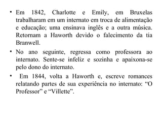 • Em 1842, Charlotte e Emily, em Bruxelas
  trabalharam em um internato em troca de alimentação
  e educação; uma ensinava inglês e a outra música.
  Retornam a Haworth devido o falecimento da tia
  Branwell.
• No ano seguinte, regressa como professora ao
  internato. Sente-se infeliz e sozinha e apaixona-se
  pelo dono do internato.
• Em 1844, volta a Haworth e, escreve romances
  relatando partes de sua experiência no internato: “O
  Professor” e “Villette”.
 