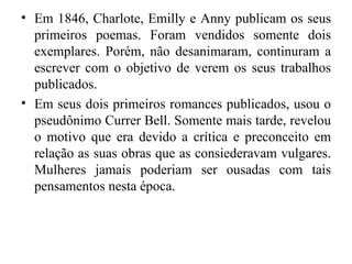 • Em 1846, Charlote, Emilly e Anny publicam os seus
  primeiros poemas. Foram vendidos somente dois
  exemplares. Porém, não desanimaram, continuram a
  escrever com o objetivo de verem os seus trabalhos
  publicados.
• Em seus dois primeiros romances publicados, usou o
  pseudônimo Currer Bell. Somente mais tarde, revelou
  o motivo que era devido a crítica e preconceito em
  relação as suas obras que as consiederavam vulgares.
  Mulheres jamais poderiam ser ousadas com tais
  pensamentos nesta época.
 