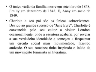 • O único varão da família morre em setembro de 1848.
  Emilly em dezembro de 1848. E, Anny em maio de
  1849.
• Charlote e seu pai são os únicos sobreviventes.
  Devido ao grande sucesso de "Jane Eyre", Charlotte é
  convencida pelo seu editor a visitar Londres
  ocasionalmente, onde a escritora acabaria por revelar
  a sua verdadeira identidade e começou a frequentar
  um circulo social mais movimentado, fazendo
  amizade. O seu romance tinha inspirado o início de
  um movimento feminista na literatura.
 