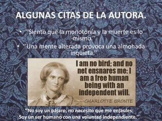 ALGUNAS CITAS DE LA AUTORA.
• ‘’Siento que la monotonía y la muerte es lo
mismo.’’
• ‘’Una mente alterada provoca una almohada
inquieta.’’
‘’No soy un pájaro, no necesito que me enjaules:
Soy un ser humano con una voluntad independiente.’’.
 